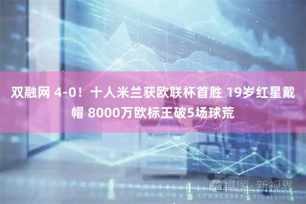 双融网 4-0！十人米兰获欧联杯首胜 19岁红星戴帽 8000万欧标王破5场球荒
