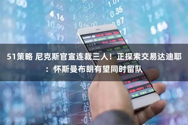 51策略 尼克斯官宣连裁三人！正探索交易达迪耶：怀斯曼布朗有望同时留队