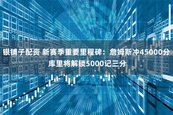 银铺子配资 新赛季重要里程碑：詹姆斯冲45000分 库里将解锁5000记三分